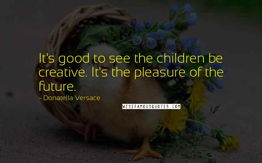 Donatella Versace Quotes: It's good to see the children be creative. It's the pleasure of the future.