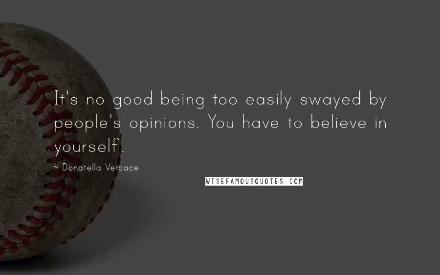 Donatella Versace Quotes: It's no good being too easily swayed by people's opinions. You have to believe in yourself.