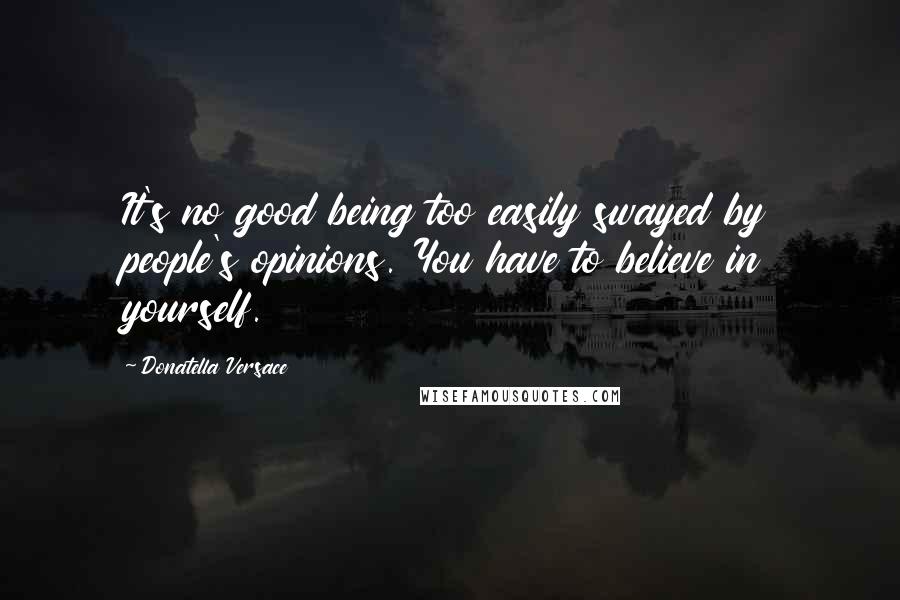 Donatella Versace Quotes: It's no good being too easily swayed by people's opinions. You have to believe in yourself.