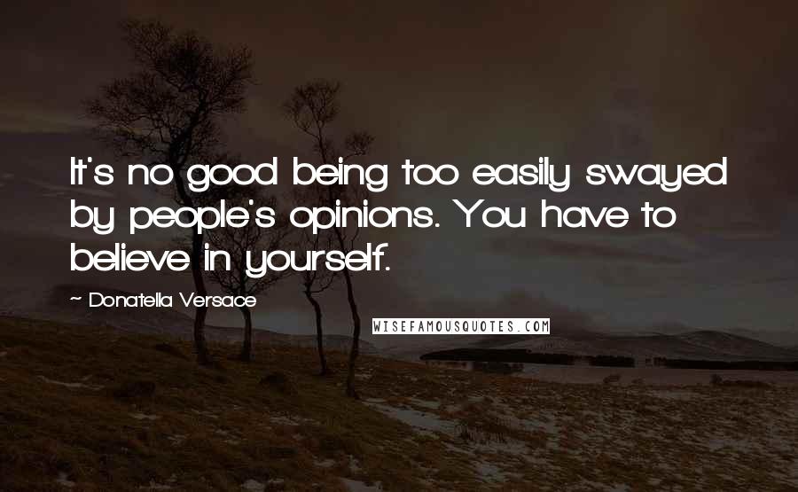 Donatella Versace Quotes: It's no good being too easily swayed by people's opinions. You have to believe in yourself.