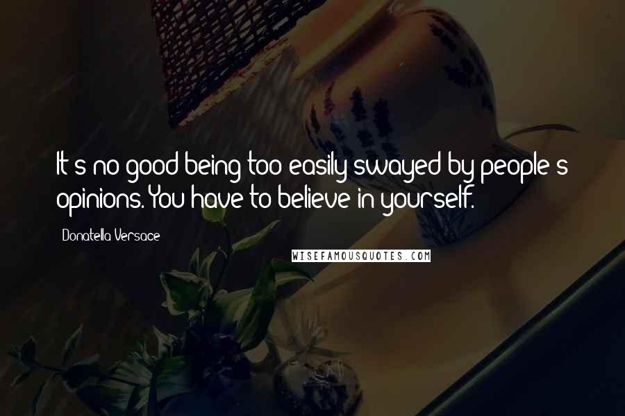 Donatella Versace Quotes: It's no good being too easily swayed by people's opinions. You have to believe in yourself.