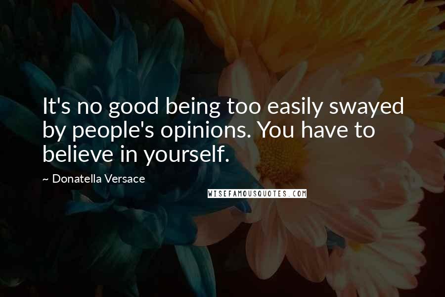 Donatella Versace Quotes: It's no good being too easily swayed by people's opinions. You have to believe in yourself.