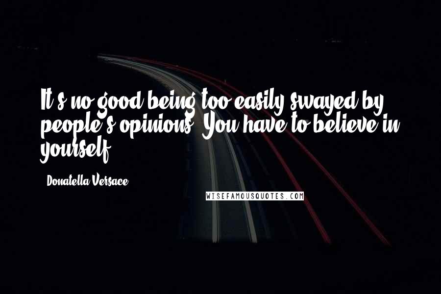 Donatella Versace Quotes: It's no good being too easily swayed by people's opinions. You have to believe in yourself.