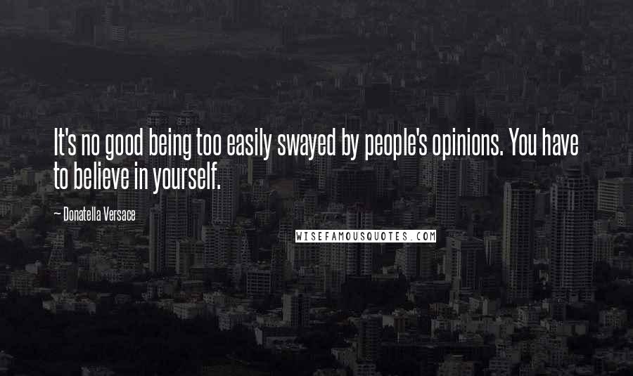 Donatella Versace Quotes: It's no good being too easily swayed by people's opinions. You have to believe in yourself.