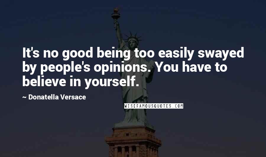 Donatella Versace Quotes: It's no good being too easily swayed by people's opinions. You have to believe in yourself.