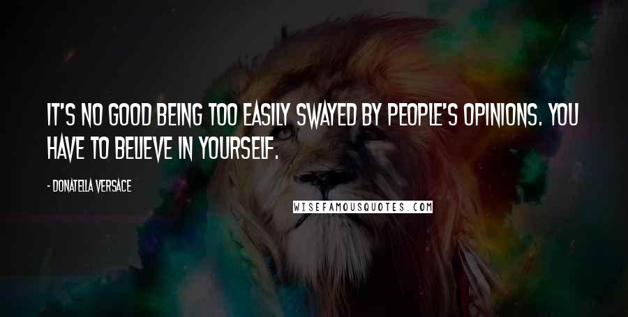 Donatella Versace Quotes: It's no good being too easily swayed by people's opinions. You have to believe in yourself.