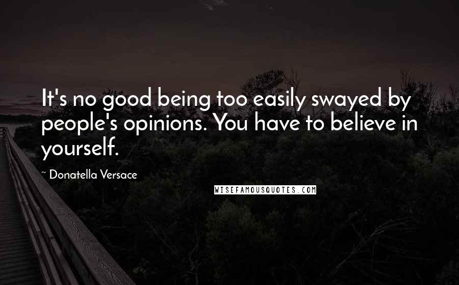 Donatella Versace Quotes: It's no good being too easily swayed by people's opinions. You have to believe in yourself.