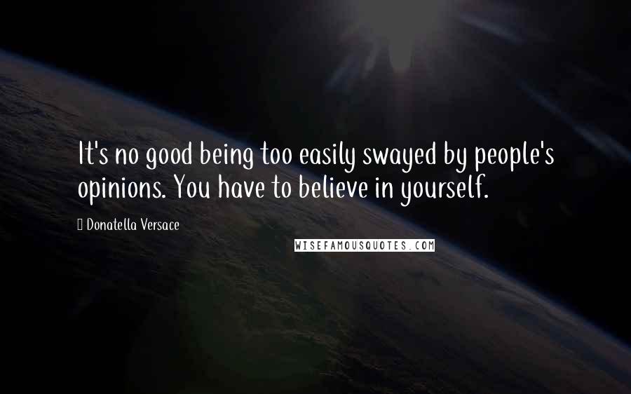 Donatella Versace Quotes: It's no good being too easily swayed by people's opinions. You have to believe in yourself.