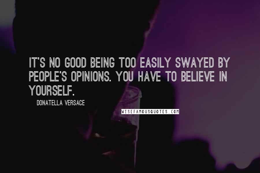 Donatella Versace Quotes: It's no good being too easily swayed by people's opinions. You have to believe in yourself.