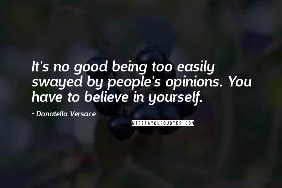 Donatella Versace Quotes: It's no good being too easily swayed by people's opinions. You have to believe in yourself.