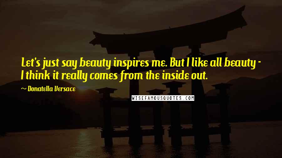 Donatella Versace Quotes: Let's just say beauty inspires me. But I like all beauty - I think it really comes from the inside out.