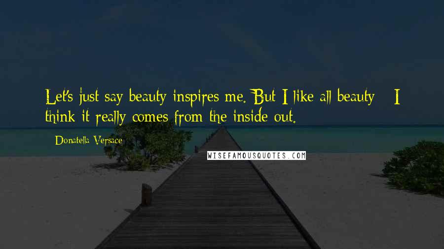 Donatella Versace Quotes: Let's just say beauty inspires me. But I like all beauty - I think it really comes from the inside out.