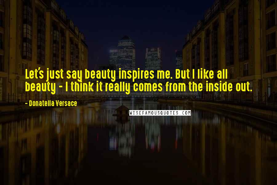 Donatella Versace Quotes: Let's just say beauty inspires me. But I like all beauty - I think it really comes from the inside out.