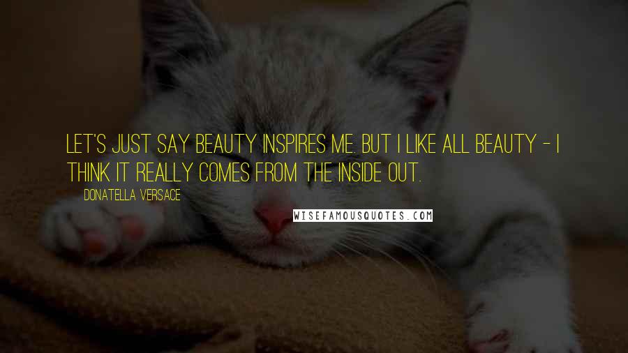 Donatella Versace Quotes: Let's just say beauty inspires me. But I like all beauty - I think it really comes from the inside out.