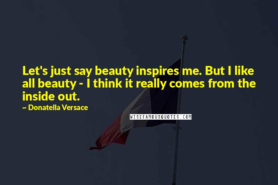 Donatella Versace Quotes: Let's just say beauty inspires me. But I like all beauty - I think it really comes from the inside out.