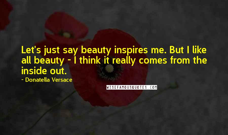 Donatella Versace Quotes: Let's just say beauty inspires me. But I like all beauty - I think it really comes from the inside out.