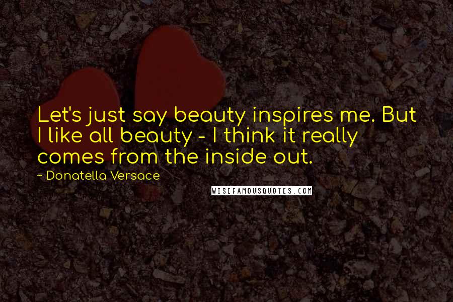 Donatella Versace Quotes: Let's just say beauty inspires me. But I like all beauty - I think it really comes from the inside out.