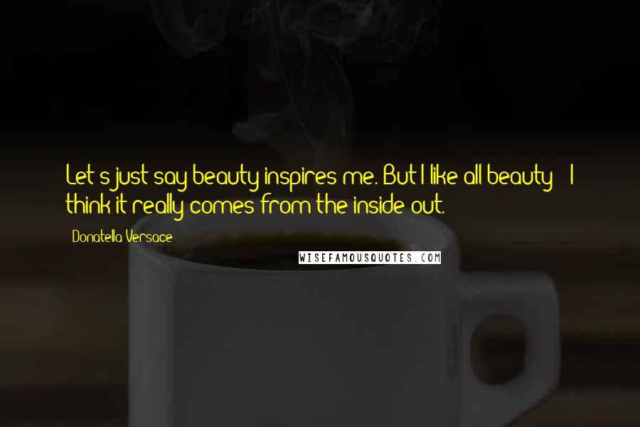 Donatella Versace Quotes: Let's just say beauty inspires me. But I like all beauty - I think it really comes from the inside out.