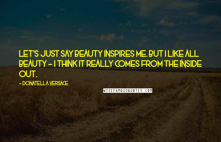 Donatella Versace Quotes: Let's just say beauty inspires me. But I like all beauty - I think it really comes from the inside out.