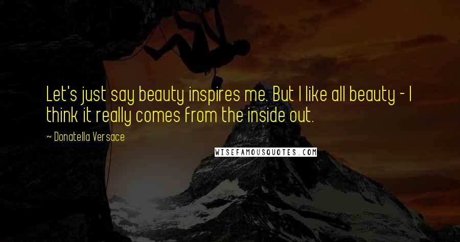 Donatella Versace Quotes: Let's just say beauty inspires me. But I like all beauty - I think it really comes from the inside out.
