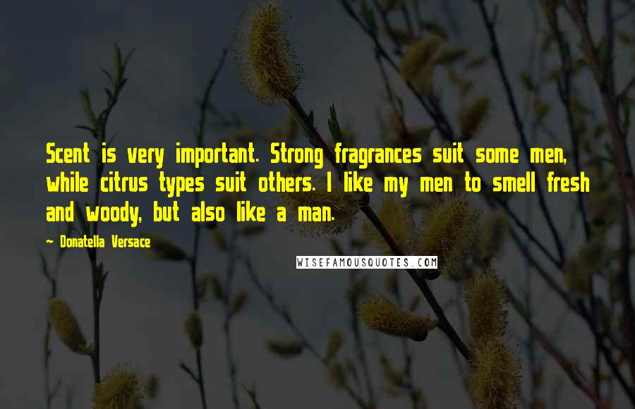 Donatella Versace Quotes: Scent is very important. Strong fragrances suit some men, while citrus types suit others. I like my men to smell fresh and woody, but also like a man.