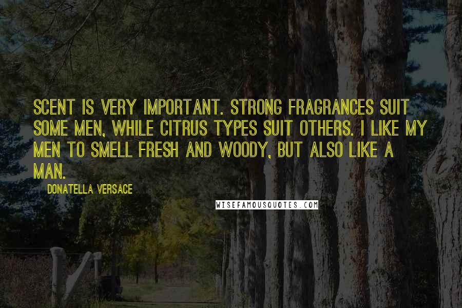 Donatella Versace Quotes: Scent is very important. Strong fragrances suit some men, while citrus types suit others. I like my men to smell fresh and woody, but also like a man.