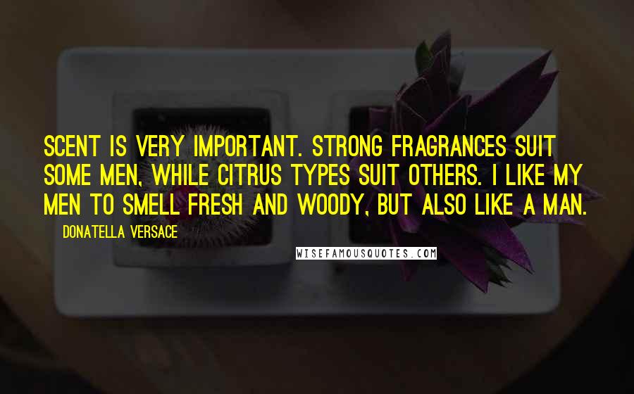 Donatella Versace Quotes: Scent is very important. Strong fragrances suit some men, while citrus types suit others. I like my men to smell fresh and woody, but also like a man.