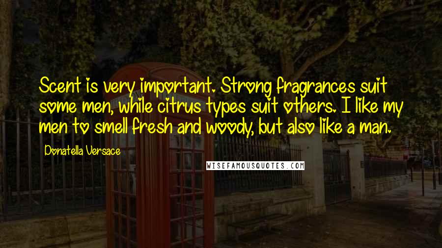 Donatella Versace Quotes: Scent is very important. Strong fragrances suit some men, while citrus types suit others. I like my men to smell fresh and woody, but also like a man.