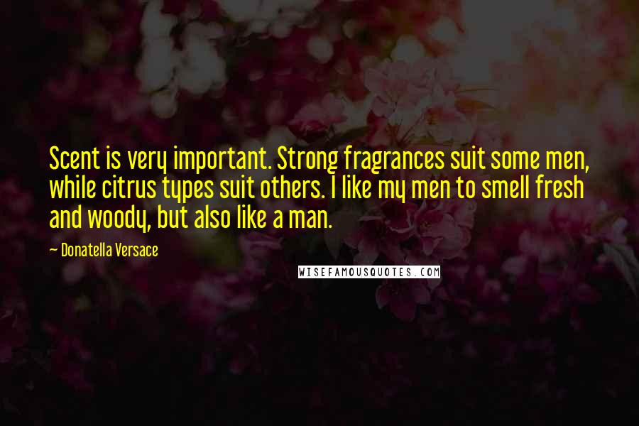 Donatella Versace Quotes: Scent is very important. Strong fragrances suit some men, while citrus types suit others. I like my men to smell fresh and woody, but also like a man.
