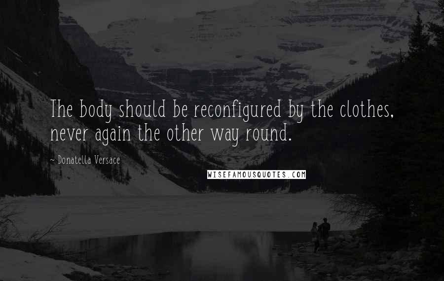 Donatella Versace Quotes: The body should be reconfigured by the clothes, never again the other way round.