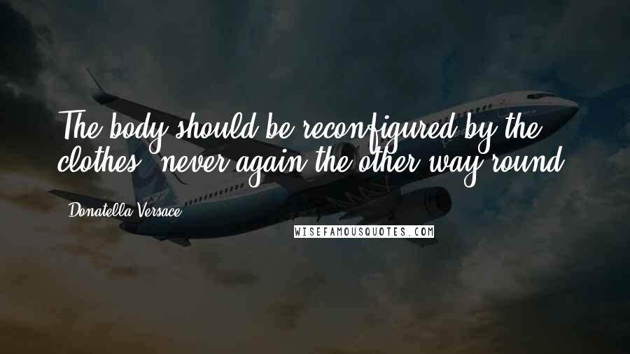 Donatella Versace Quotes: The body should be reconfigured by the clothes, never again the other way round.