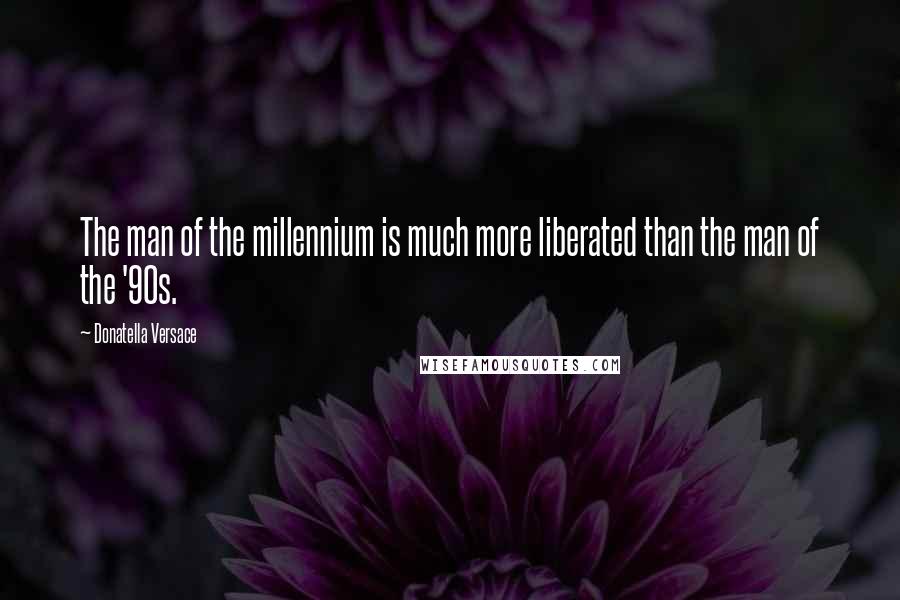 Donatella Versace Quotes: The man of the millennium is much more liberated than the man of the '90s.