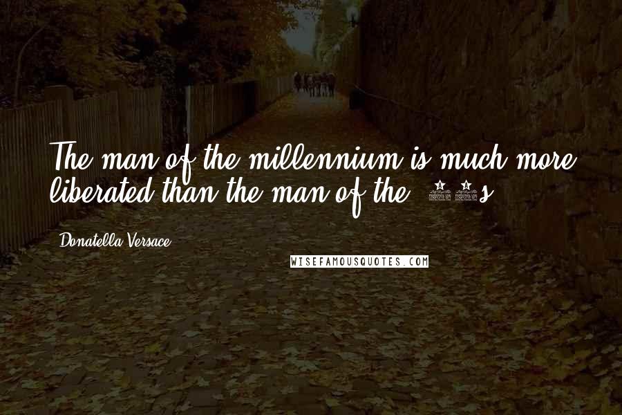 Donatella Versace Quotes: The man of the millennium is much more liberated than the man of the '90s.