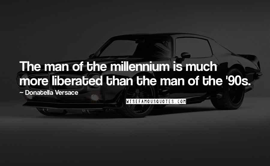 Donatella Versace Quotes: The man of the millennium is much more liberated than the man of the '90s.