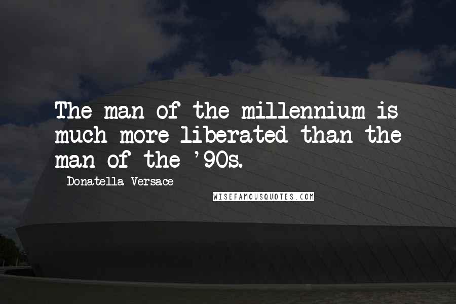 Donatella Versace Quotes: The man of the millennium is much more liberated than the man of the '90s.