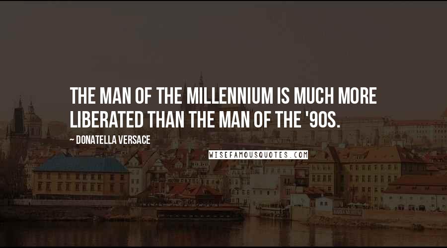 Donatella Versace Quotes: The man of the millennium is much more liberated than the man of the '90s.