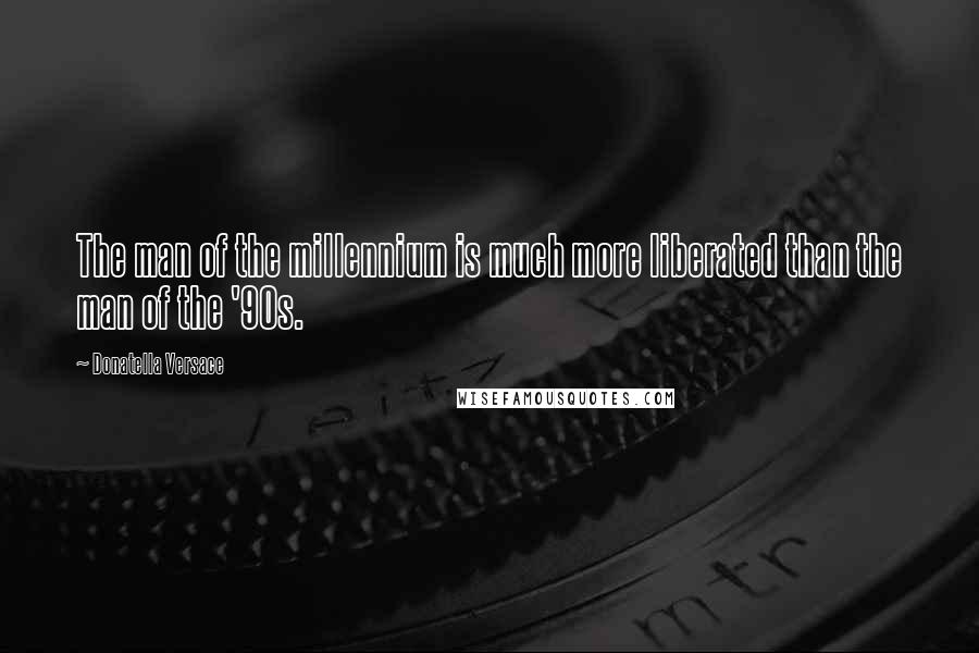 Donatella Versace Quotes: The man of the millennium is much more liberated than the man of the '90s.