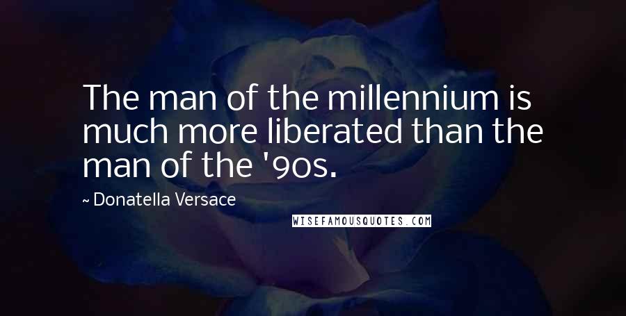 Donatella Versace Quotes: The man of the millennium is much more liberated than the man of the '90s.