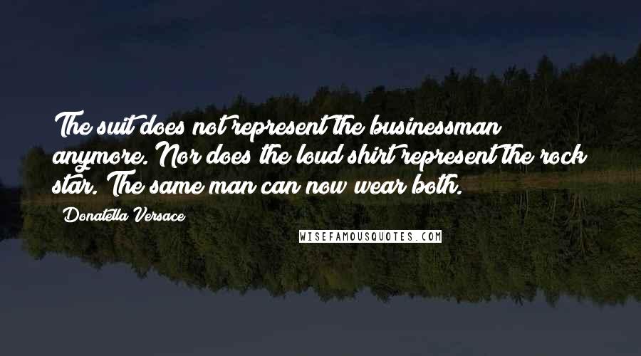 Donatella Versace Quotes: The suit does not represent the businessman anymore. Nor does the loud shirt represent the rock star. The same man can now wear both.