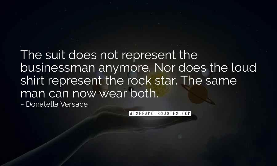 Donatella Versace Quotes: The suit does not represent the businessman anymore. Nor does the loud shirt represent the rock star. The same man can now wear both.