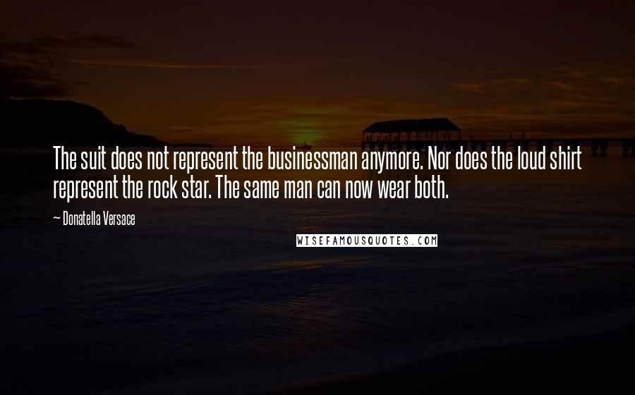 Donatella Versace Quotes: The suit does not represent the businessman anymore. Nor does the loud shirt represent the rock star. The same man can now wear both.