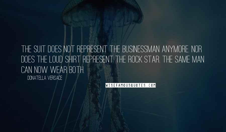 Donatella Versace Quotes: The suit does not represent the businessman anymore. Nor does the loud shirt represent the rock star. The same man can now wear both.