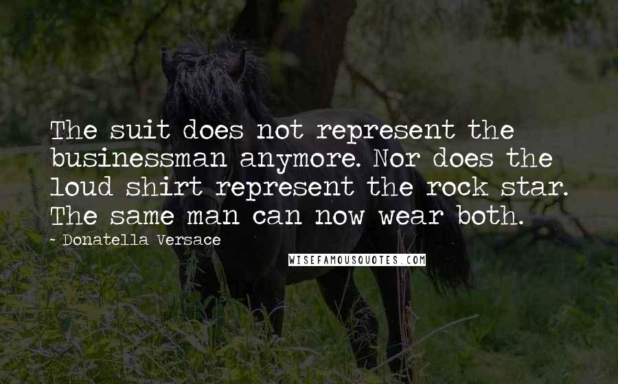 Donatella Versace Quotes: The suit does not represent the businessman anymore. Nor does the loud shirt represent the rock star. The same man can now wear both.