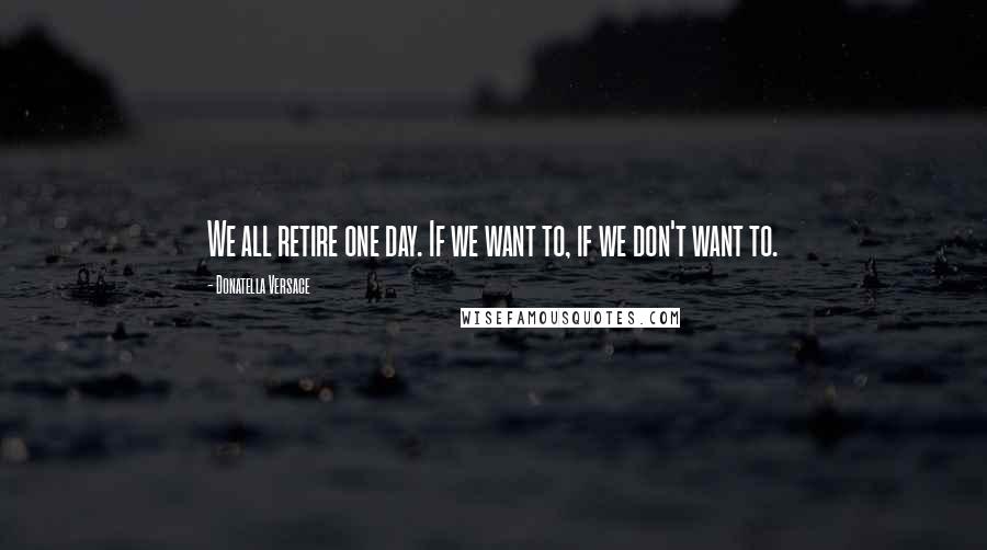 Donatella Versace Quotes: We all retire one day. If we want to, if we don't want to.