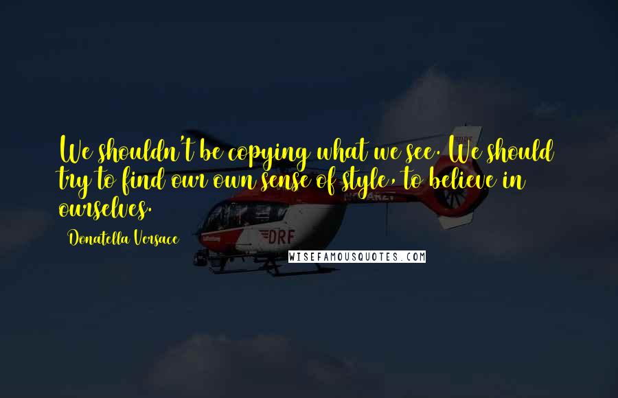 Donatella Versace Quotes: We shouldn't be copying what we see. We should try to find our own sense of style, to believe in ourselves.