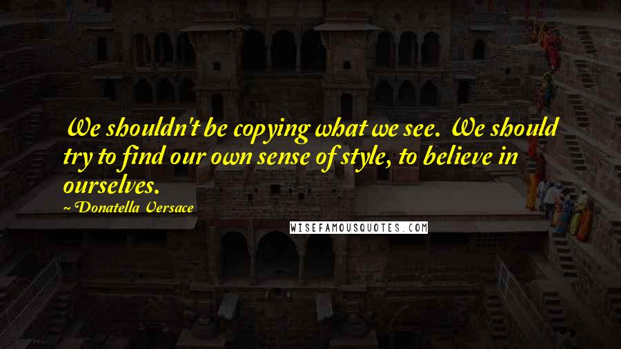 Donatella Versace Quotes: We shouldn't be copying what we see. We should try to find our own sense of style, to believe in ourselves.