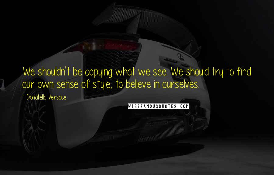 Donatella Versace Quotes: We shouldn't be copying what we see. We should try to find our own sense of style, to believe in ourselves.