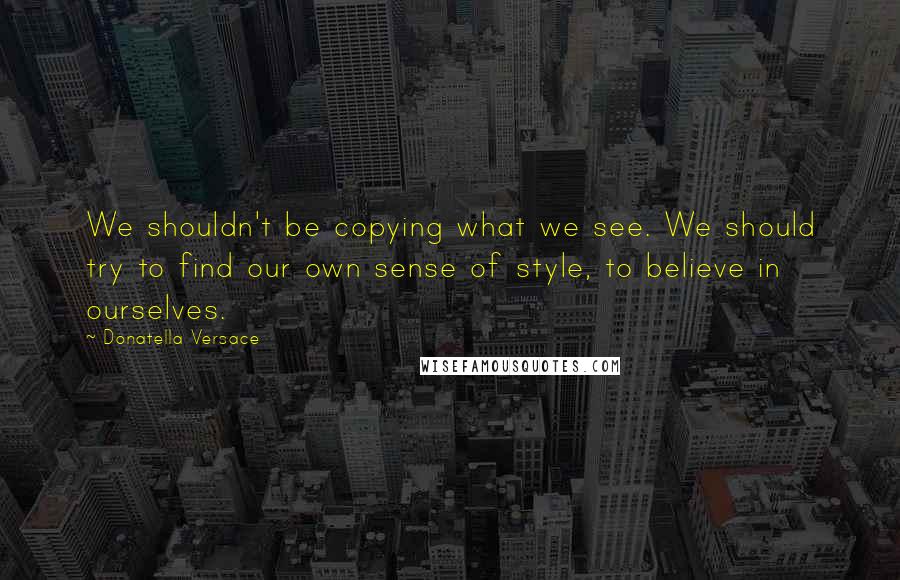 Donatella Versace Quotes: We shouldn't be copying what we see. We should try to find our own sense of style, to believe in ourselves.