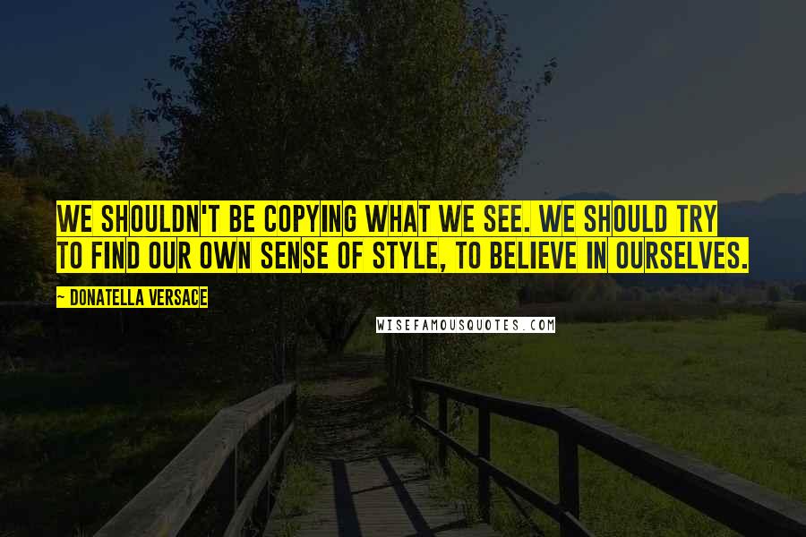 Donatella Versace Quotes: We shouldn't be copying what we see. We should try to find our own sense of style, to believe in ourselves.