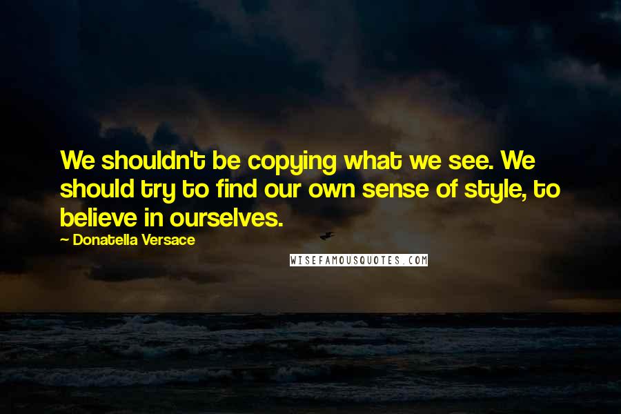 Donatella Versace Quotes: We shouldn't be copying what we see. We should try to find our own sense of style, to believe in ourselves.